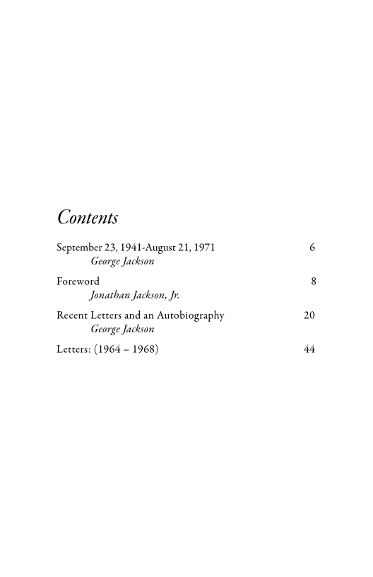 Contents
September 23, 1941-August 21, 1971
George Jackson

Foreword
Jonathan Jackson, Jr

Recent Letters and an Autobiography
George Jackson

Lecters: (1964 ~ 1968)

20

44
